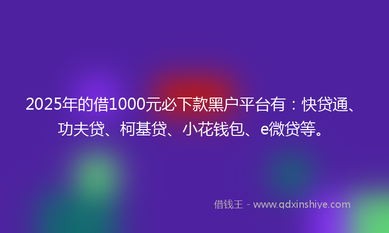 2025年的借1000元必下款黑户平台有：快贷通、功夫贷、柯基贷、小花钱包、e微贷等。