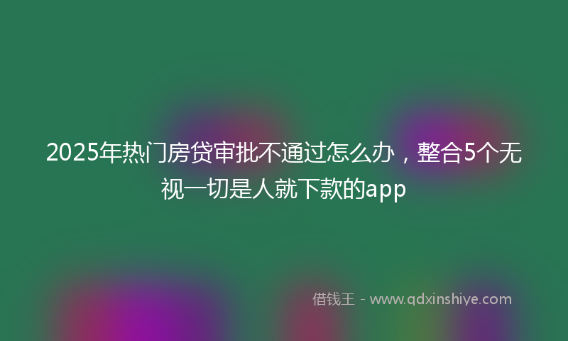 2025年热门房贷审批不通过怎么办，整合5个无视一切是人就下款的app
