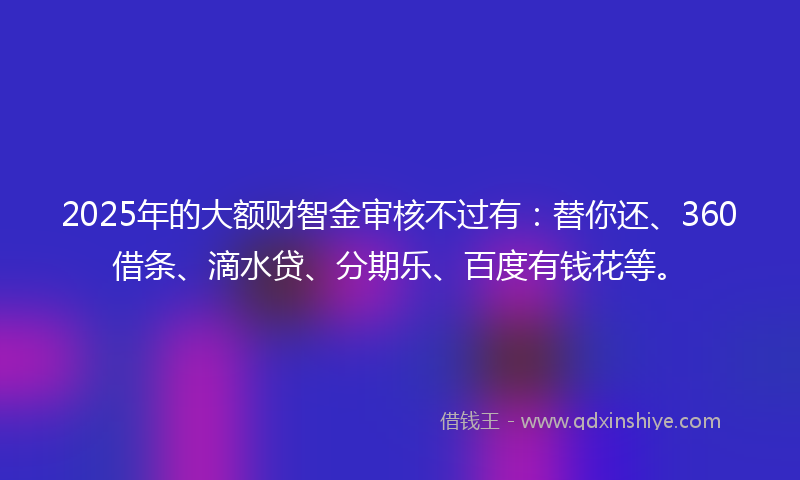 2025年的大额财智金审核不过有：替你还、360借条、滴水贷、分期乐、百度有钱花等。