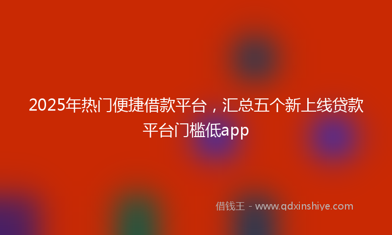 2025年热门便捷借款平台，汇总五个新上线贷款平台门槛低app