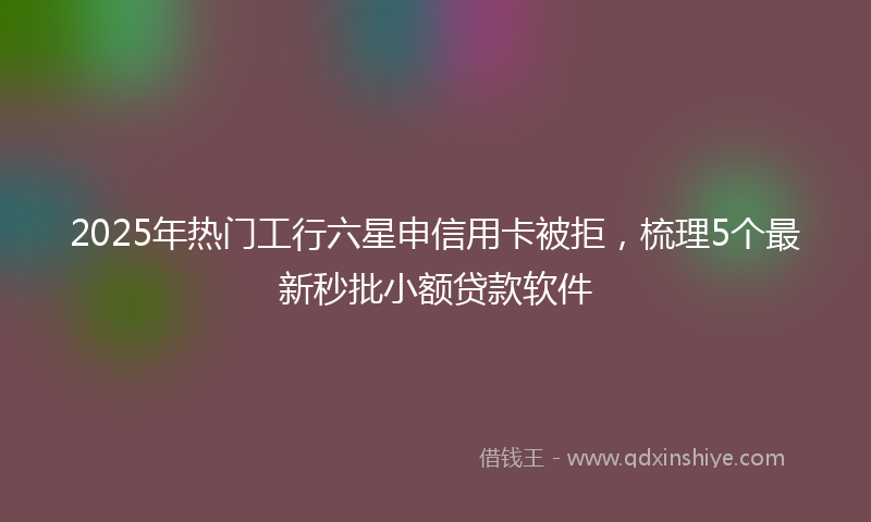 2025年热门工行六星申信用卡被拒，梳理5个最新秒批小额贷款软件