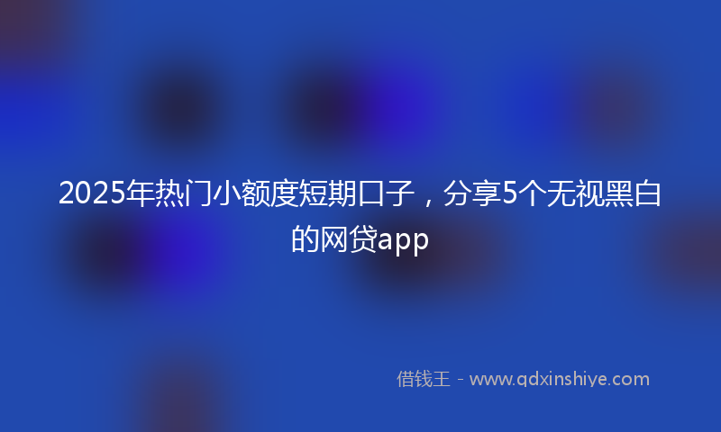 2025年热门小额度短期口子，分享5个无视黑白的网贷app
