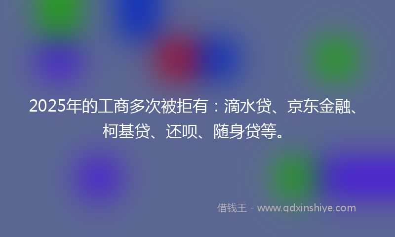 2025年的工商多次被拒有：滴水贷、京东金融、柯基贷、还呗、随身贷等。