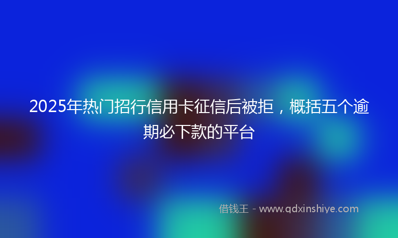 2025年热门招行信用卡征信后被拒，概括五个逾期必下款的平台