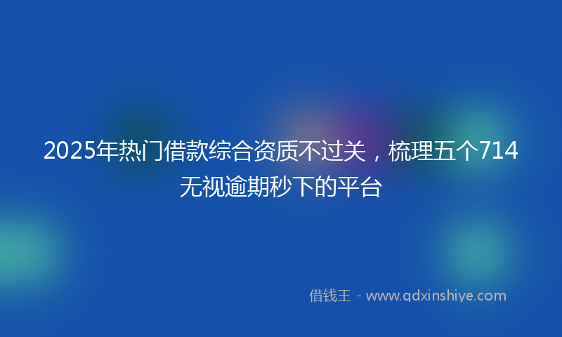 2025年热门借款综合资质不过关，梳理五个714无视逾期秒下的平台