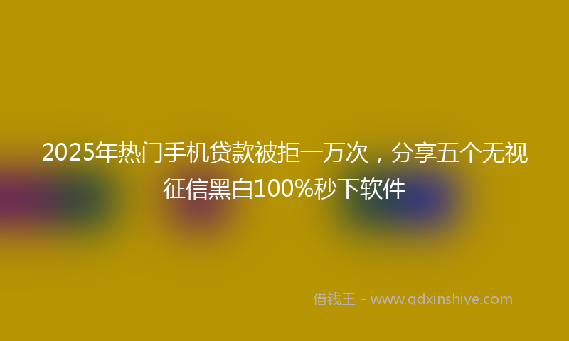 2025年热门手机贷款被拒一万次，分享五个无视征信黑白100%秒下软件