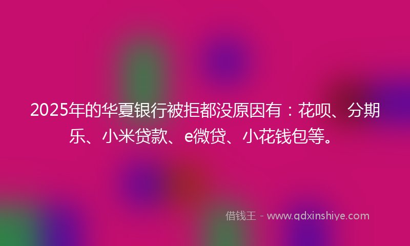 2025年的华夏银行被拒都没原因有：花呗、分期乐、小米贷款、e微贷、小花钱包等。