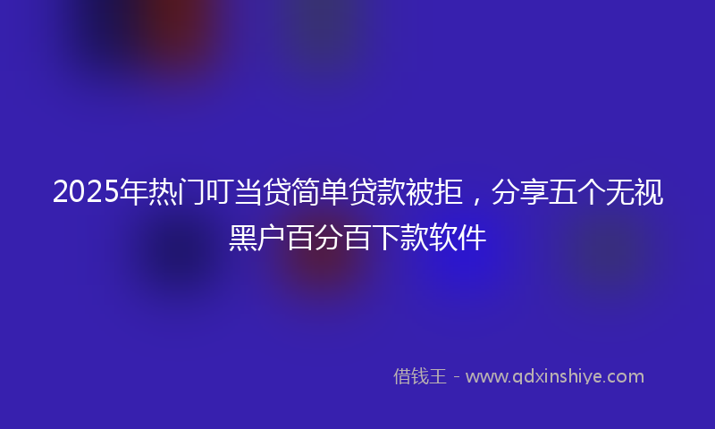 2025年热门叮当贷简单贷款被拒，分享五个无视黑户百分百下款软件