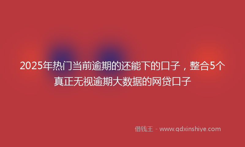 2025年热门当前逾期的还能下的口子，整合5个真正无视逾期大数据的网贷口子