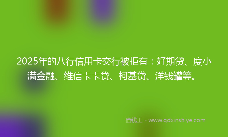 2025年的八行信用卡交行被拒有：好期贷、度小满金融、维信卡卡贷、柯基贷、洋钱罐等。