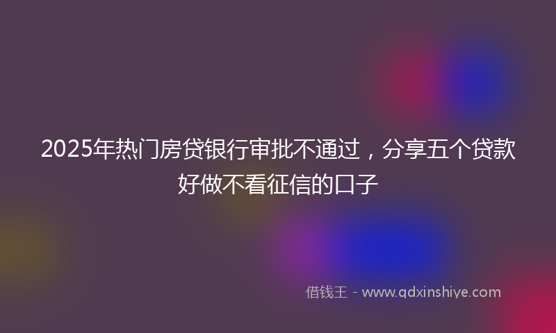 2025年热门房贷银行审批不通过，分享五个贷款好做不看征信的口子
