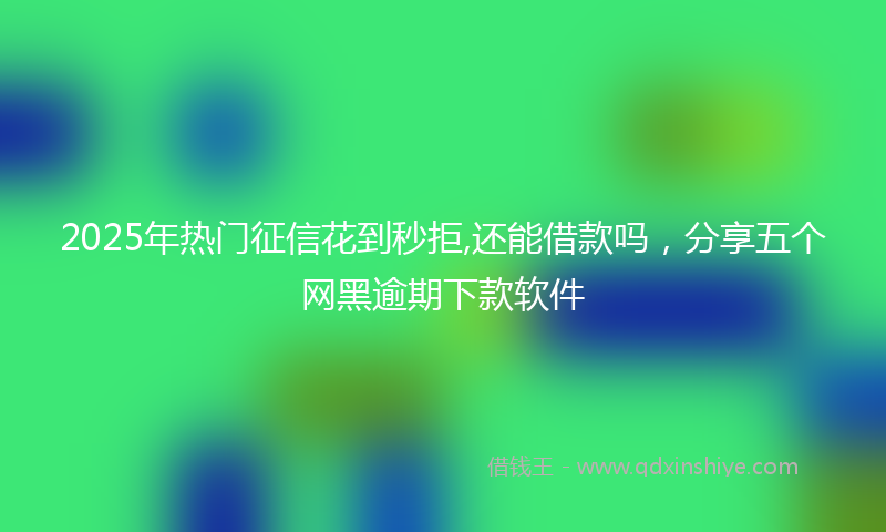 2025年热门征信花到秒拒,还能借款吗，分享五个网黑逾期下款软件