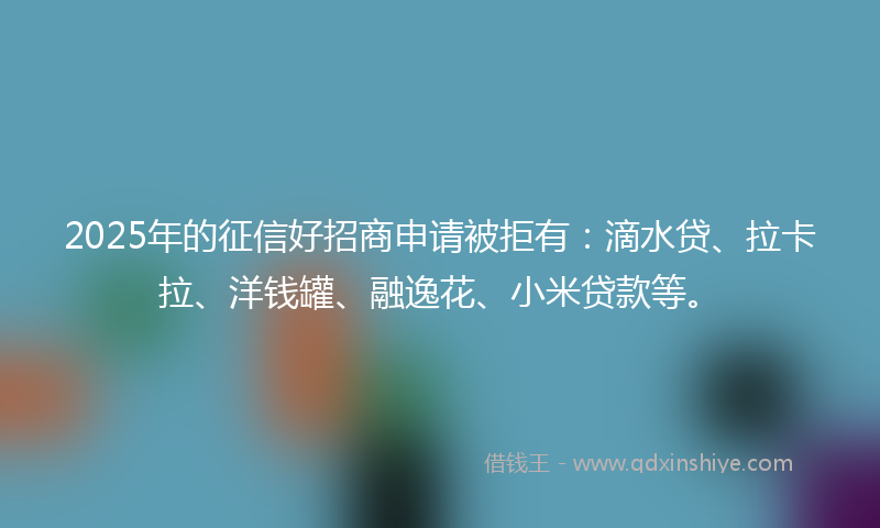 2025年的征信好招商申请被拒有：滴水贷、拉卡拉、洋钱罐、融逸花、小米贷款等。