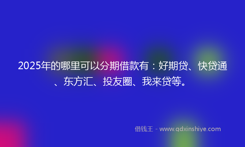 2025年的哪里可以分期借款有：好期贷、快贷通、东方汇、投友圈、我来贷等。