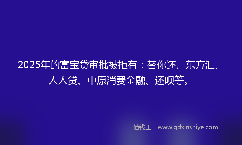 2025年的富宝贷审批被拒有：替你还、东方汇、人人贷、中原消费金融、还呗等。