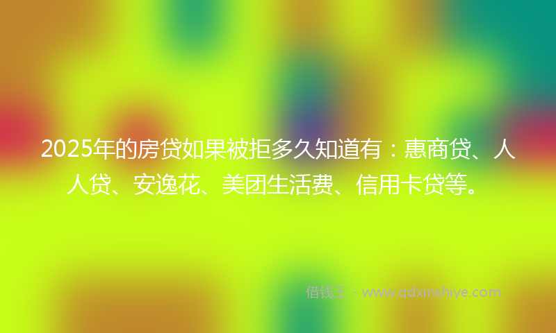 2025年的房贷如果被拒多久知道有：惠商贷、人人贷、安逸花、美团生活费、信用卡贷等。
