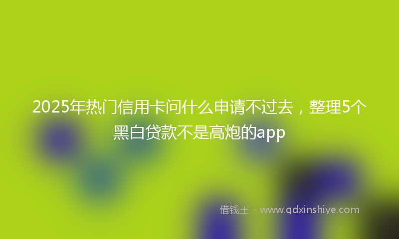 2025年热门信用卡问什么申请不过去，整理5个黑白贷款不是高炮的app