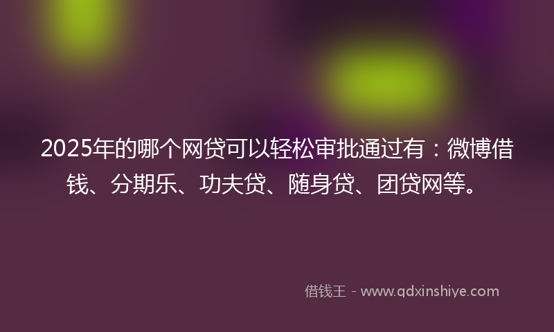2025年的哪个网贷可以轻松审批通过有：微博借钱、分期乐、功夫贷、随身贷、团贷网等。