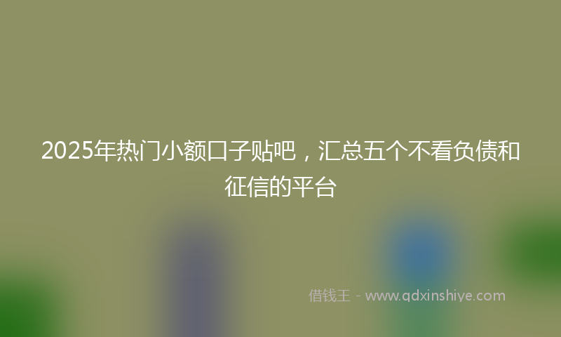 2025年热门小额口子贴吧，汇总五个不看负债和征信的平台