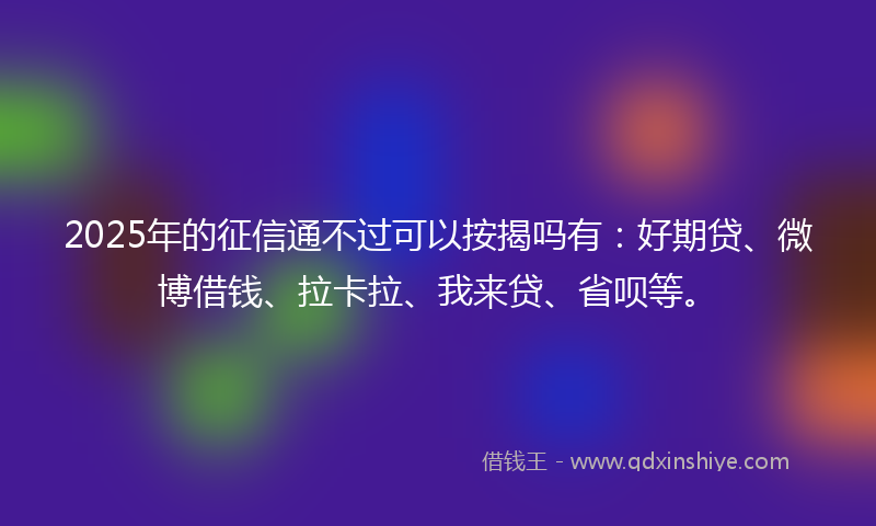 2025年的征信通不过可以按揭吗有：好期贷、微博借钱、拉卡拉、我来贷、省呗等。