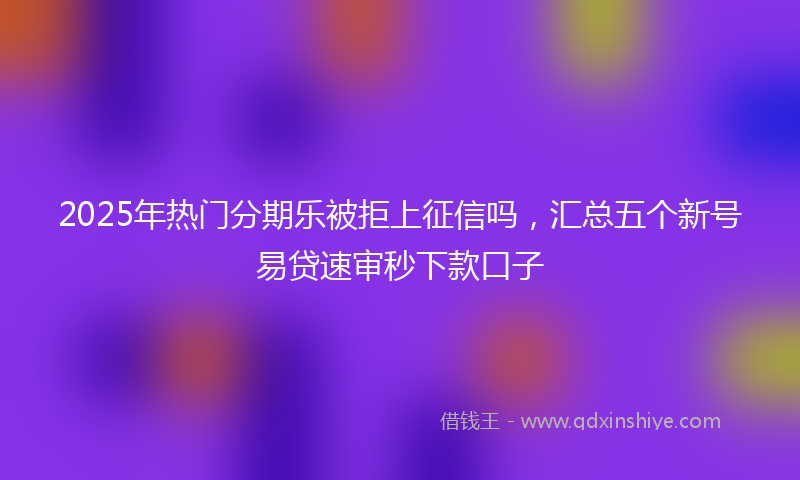 2025年热门分期乐被拒上征信吗，汇总五个新号易贷速审秒下款口子