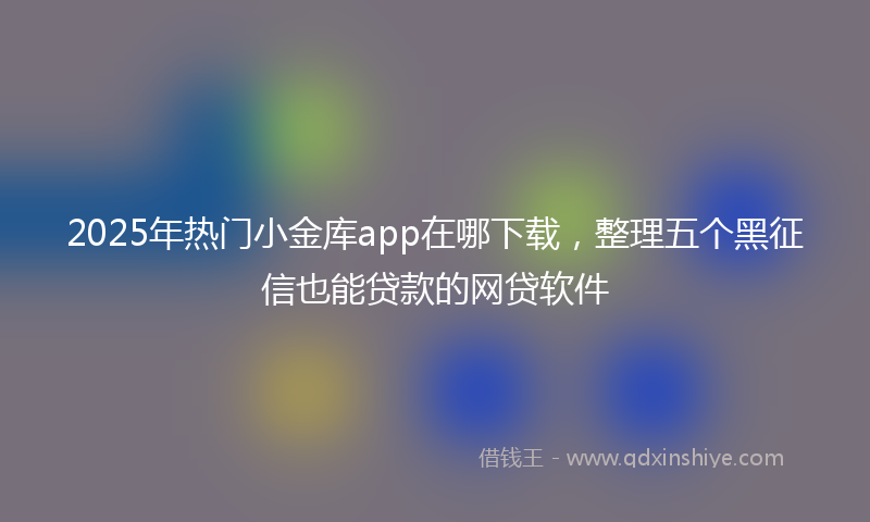 2025年热门小金库app在哪下载，整理五个黑征信也能贷款的网贷软件
