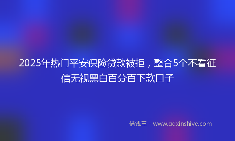 2025年热门平安保险贷款被拒，整合5个不看征信无视黑白百分百下款口子