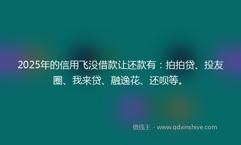 2025年的信用飞没借款让还款有：拍拍贷、投友圈、我来贷、融逸花、还呗等。