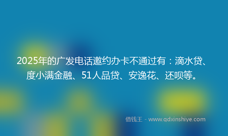 2025年的广发电话邀约办卡不通过有：滴水贷、度小满金融、51人品贷、安逸花、还呗等。