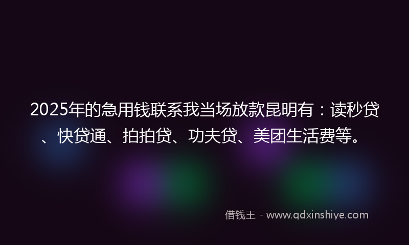 2025年的急用钱联系我当场放款昆明有：读秒贷、快贷通、拍拍贷、功夫贷、美团生活费等。
