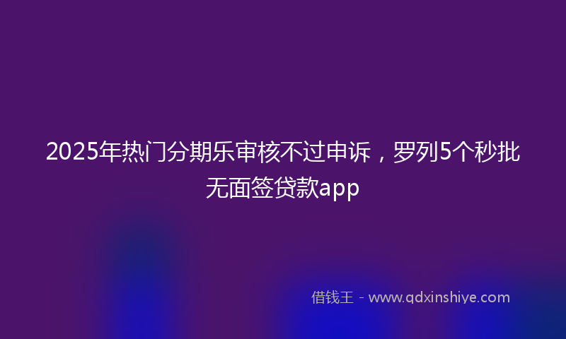 2025年热门分期乐审核不过申诉，罗列5个秒批无面签贷款app