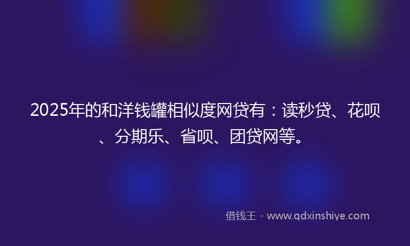 2025年的和洋钱罐相似度网贷有：读秒贷、花呗、分期乐、省呗、团贷网等。