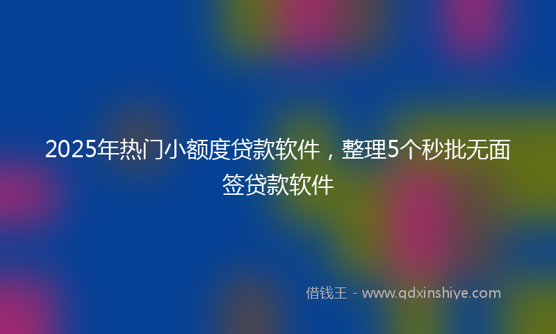 2025年热门小额度贷款软件，整理5个秒批无面签贷款软件