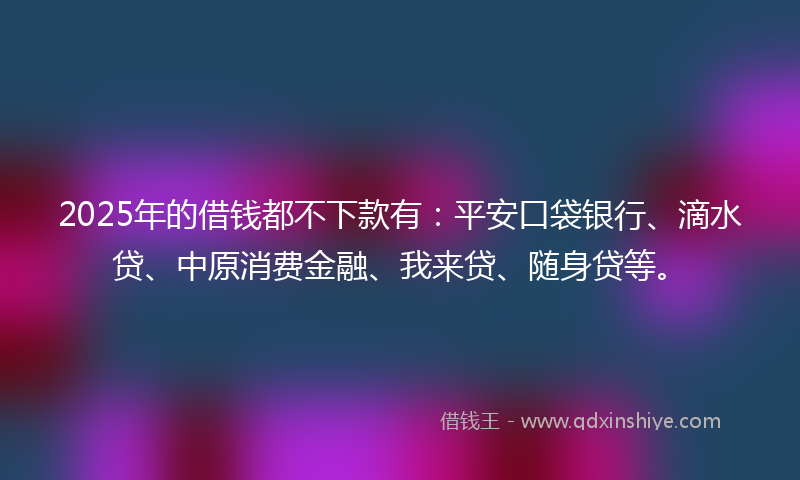 2025年的借钱都不下款有：平安口袋银行、滴水贷、中原消费金融、我来贷、随身贷等。