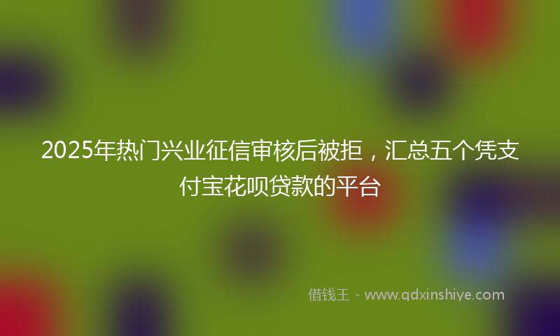 2025年热门兴业征信审核后被拒，汇总五个凭支付宝花呗贷款的平台
