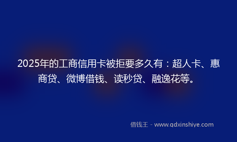 2025年的工商信用卡被拒要多久有：超人卡、惠商贷、微博借钱、读秒贷、融逸花等。