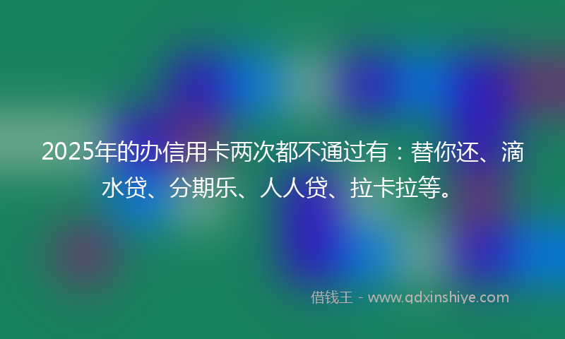 2025年的办信用卡两次都不通过有：替你还、滴水贷、分期乐、人人贷、拉卡拉等。