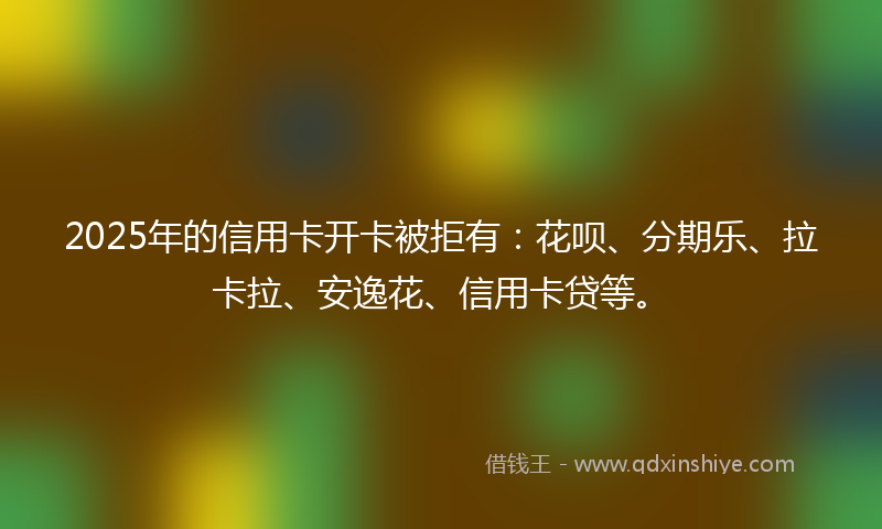 2025年的信用卡开卡被拒有：花呗、分期乐、拉卡拉、安逸花、信用卡贷等。