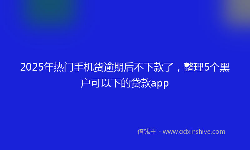 2025年热门手机货逾期后不下款了，整理5个黑户可以下的贷款app
