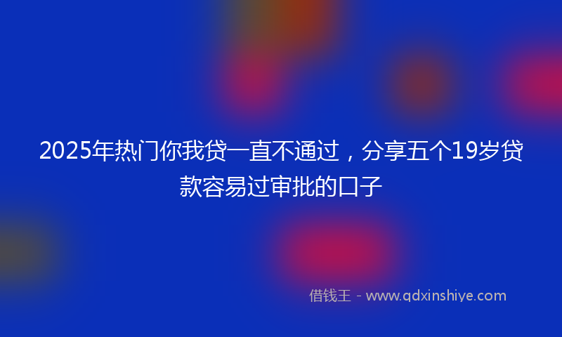 2025年热门你我贷一直不通过，分享五个19岁贷款容易过审批的口子