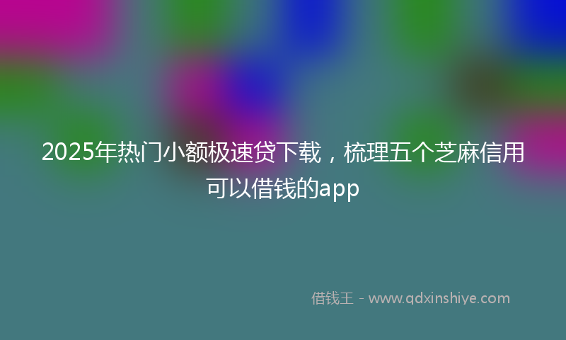 2025年热门小额极速贷下载，梳理五个芝麻信用可以借钱的app