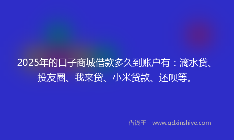 2025年的口子商城借款多久到账户有：滴水贷、投友圈、我来贷、小米贷款、还呗等。
