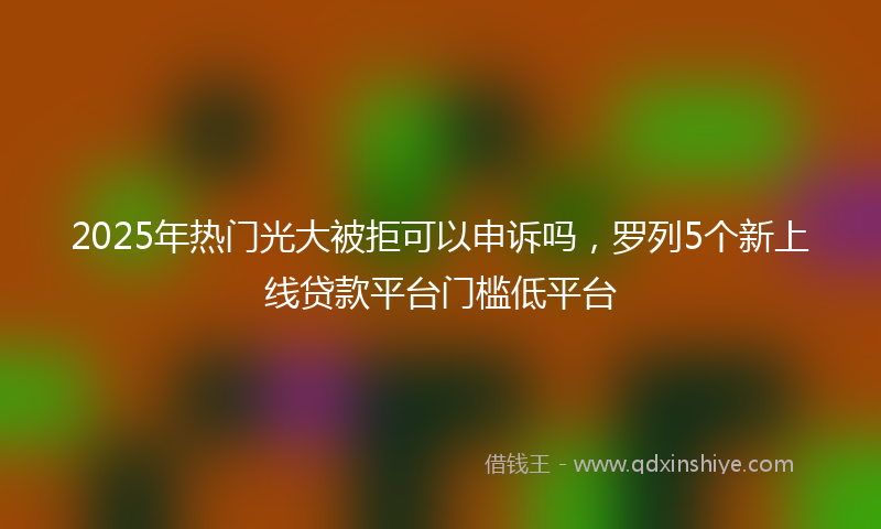 2025年热门光大被拒可以申诉吗，罗列5个新上线贷款平台门槛低平台