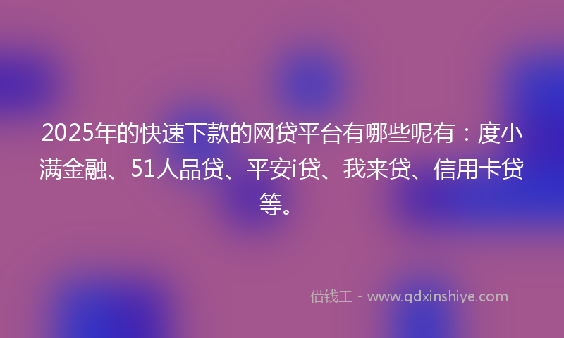 2025年的快速下款的网贷平台有哪些呢有：度小满金融、51人品贷、平安i贷、我来贷、信用卡贷等。