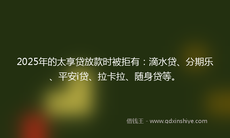 2025年的太享贷放款时被拒有：滴水贷、分期乐、平安i贷、拉卡拉、随身贷等。