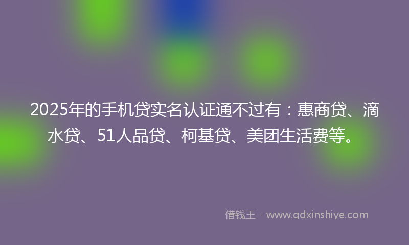 2025年的手机贷实名认证通不过有：惠商贷、滴水贷、51人品贷、柯基贷、美团生活费等。