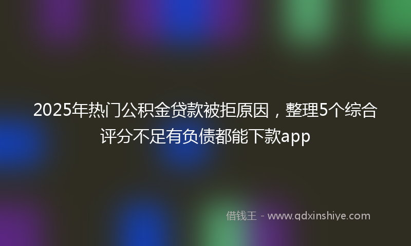 2025年热门公积金贷款被拒原因，整理5个综合评分不足有负债都能下款app