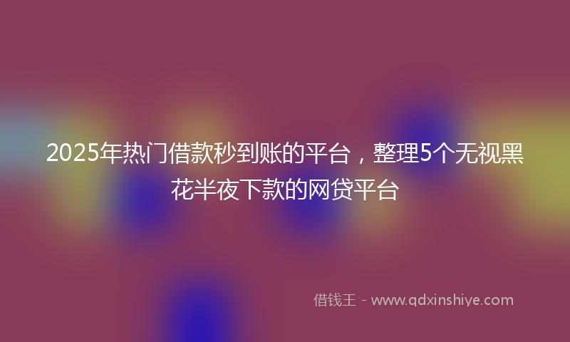 2025年热门借款秒到账的平台，整理5个无视黑花半夜下款的网贷平台