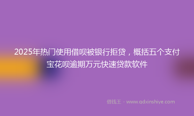 2025年热门使用借呗被银行拒贷，概括五个支付宝花呗逾期万元快速贷款软件