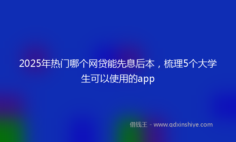 2025年热门哪个网贷能先息后本，梳理5个大学生可以使用的app